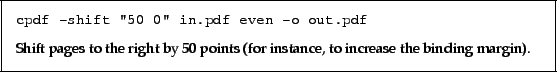 \begin{framed}
\small\noindent\verb!cpdf -shift ''50 0'' in.pdf even -o out.pdf...
...t by 50 points (for instance, to increase
the binding margin).
\par
\end{framed}