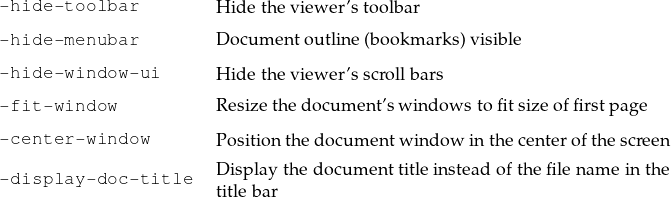 -hide-toolbar
                    H ide the viewer’stoolbar
-hide-menubar       D ocumentoutline (bookmarks)visible
-hide-window-ui     H ide the viewer’sscrollbars

-fit-window         R esizethe docum ent’swindowstofitsize offirstpage
-center-window      P ositionthedocumentwindow in thecenterofthescreen
                    D isplay the docum enttitleinsteadofthefilenameinthe
-display-doc-title  titlebar
                                                                               
                                                                               
