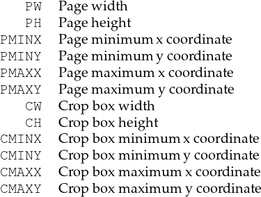    PW   Pagew idth
   PH   Pageh eight
PMINX   Pagem inim um x coord inate
PMINY   Pagem inim um y coord inate
PMAXX   Pagem aximum  xcoordin ate
PMAXY   Pagem aximum  ycoordin ate
   CW   Crop boxw idth
   CH   Crop boxheight
CMINX   Crop boxm inim um xcoordinate
CMINY   Crop boxm inim um y coordinate
CMAXX   Crop boxm axim um x coord inate
CMAXY   Crop boxm axim um y coord inate
