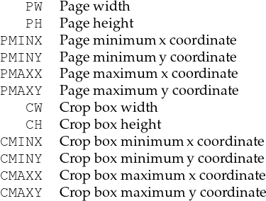    PW   Pagew idth
   PH   Pageh eight
PMINX   Pagem inim um x coord inate
PMINY   Pagem inim um y coord inate
PMAXX   Pagem aximum  xcoordin ate
PMAXY   Pagem aximum  ycoordin ate
   CW   Crop boxw idth
   CH   Crop boxheight
CMINX   Crop boxm inim um xcoordinate
CMINY   Crop boxm inim um y coordinate
CMAXX   Crop boxm axim um x coord inate
CMAXY   Crop boxm axim um y coord inate
