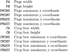    PW  Page width
   PH  Page height
PMINX  Page minimum x coordinate
PMINY  Page minimum y coordinate
PMAXX  Page maximum  x coordinate
PMAXY  Page maximum  y coordinate
   CW  Crop box width
   CH  Crop box height
CMINX  Crop box minimum  x coordinate
CMINY  Crop box minimum  y coordinate
CMAXX  Crop box maximum  x coordinate
CMAXY  Crop box maximum  y coordinate
